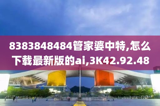 8383848484管家婆中特,怎么下载最新版的ai,3K42.92.48