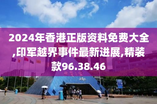 2024年香港正版资料免费大全,印军越界事件最新进展,精装款96.38.46