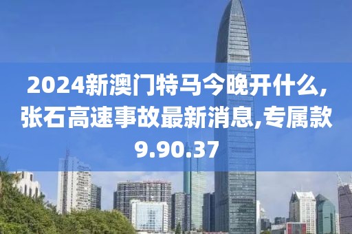 2024新澳门特马今晚开什么,张石高速事故最新消息,专属款9.90.37