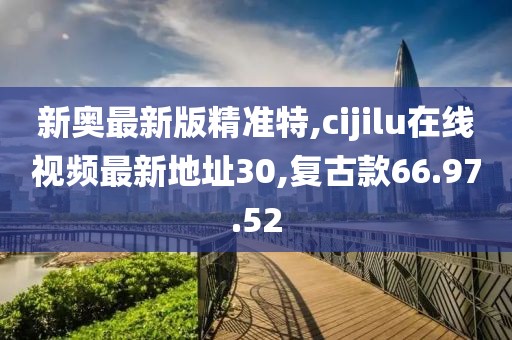 新奥最新版精准特,cijilu在线视频最新地址30,复古款66.97.52
