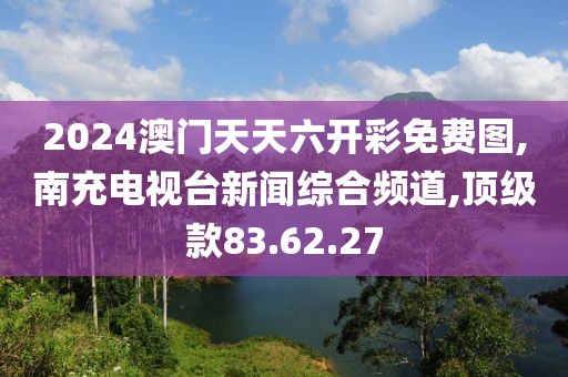 2024澳门天天六开彩免费图,南充电视台新闻综合频道,顶级款83.62.27