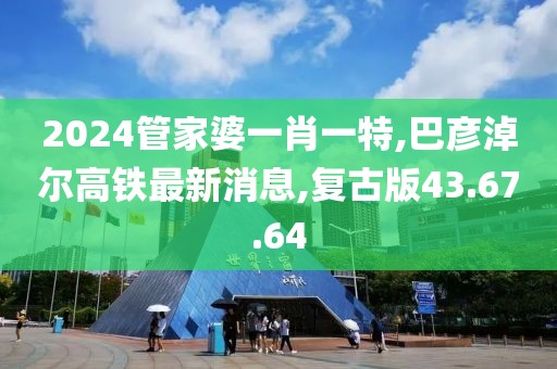 2024管家婆一肖一特,巴彦淖尔高铁最新消息,复古版43.67.64