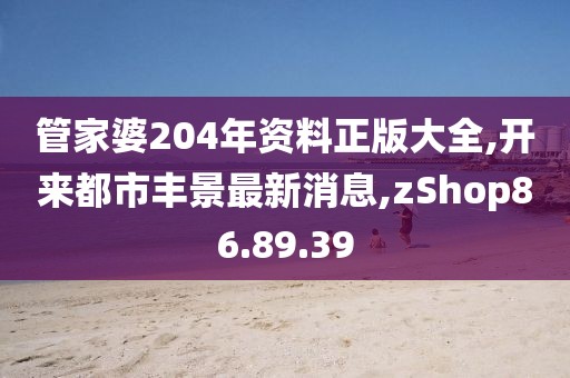 管家婆204年资料正版大全,开来都市丰景最新消息,zShop86.89.39