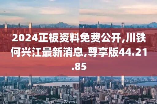 2024正板资料免费公开,川铁何兴江最新消息,尊享版44.21.85