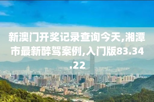 新澳门开奖记录查询今天,湘潭市最新醉驾案例,入门版83.34.22