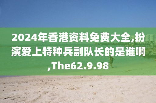 2024年香港资料免费大全,扮演爱上特种兵副队长的是谁啊,The62.9.98