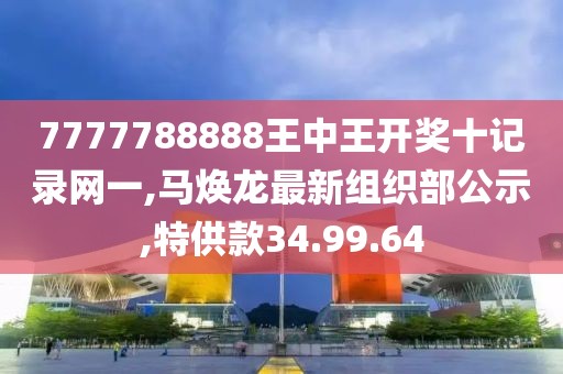 7777788888王中王开奖十记录网一,马焕龙最新组织部公示,特供款34.99.64