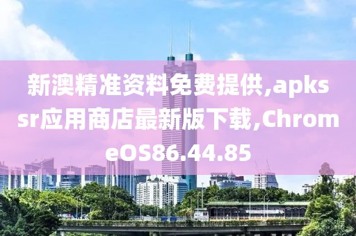新澳精准资料免费提供,apkssr应用商店最新版下载,ChromeOS86.44.85