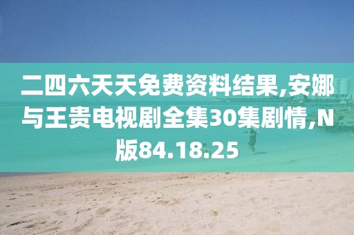 二四六天天免费资料结果,安娜与王贵电视剧全集30集剧情,N版84.18.25