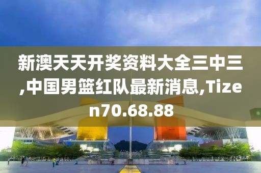 新澳天天开奖资料大全三中三,中国男篮红队最新消息,Tizen70.68.88