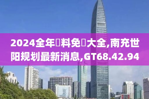 2024全年資料免費大全,南充世阳规划最新消息,GT68.42.94