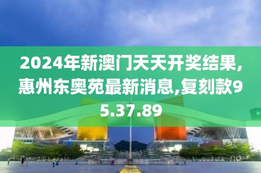 2024年新澳门天天开奖结果,惠州东奥苑最新消息,复刻款95.37.89