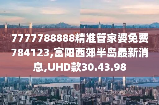 7777788888精准管家婆免费784123,富阳西郊半岛最新消息,UHD款30.43.98