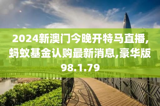 2024新澳门今晚开特马直播,蚂蚁基金认购最新消息,豪华版98.1.79
