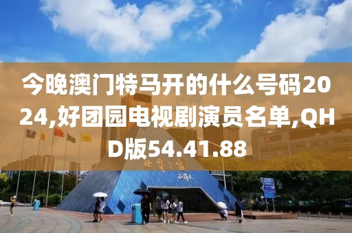 今晚澳门特马开的什么号码2024,好团园电视剧演员名单,QHD版54.41.88