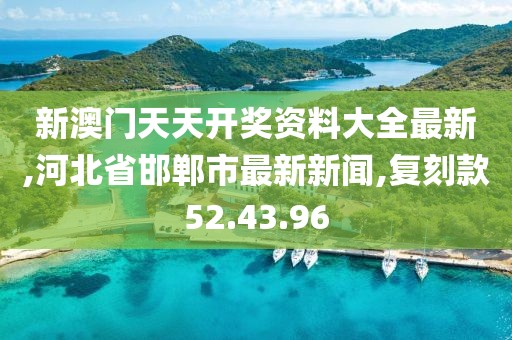新澳门天天开奖资料大全最新,河北省邯郸市最新新闻,复刻款52.43.96