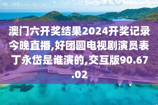 澳门六开奖结果2024开奖记录今晚直播,好团圆电视剧演员表丁永岱是谁演的,交互版90.67.02