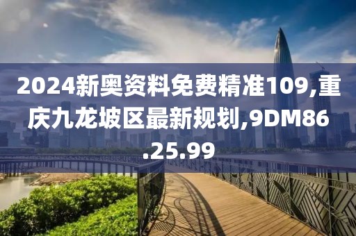 2024新奥资料免费精准109,重庆九龙坡区最新规划,9DM86.25.99