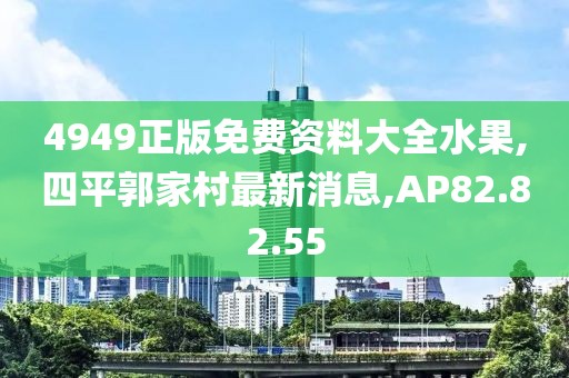 4949正版免费资料大全水果,四平郭家村最新消息,AP82.82.55