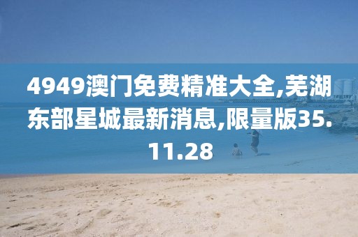 4949澳门免费精准大全,芜湖东部星城最新消息,限量版35.11.28