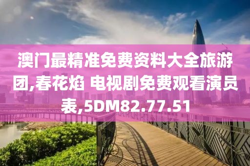 澳门最精准免费资料大全旅游团,春花焰 电视剧免费观看演员表,5DM82.77.51