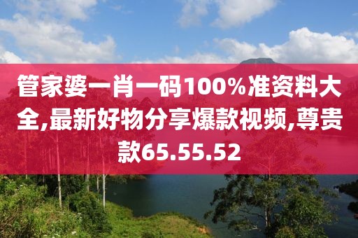 管家婆一肖一码100%准资料大全,最新好物分享爆款视频,尊贵款65.55.52
