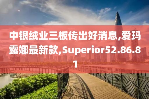 中银绒业三板传出好消息,爱玛露娜最新款,Superior52.86.81