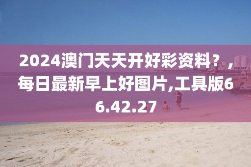 2024澳门天天开好彩资料？,每日最新早上好图片,工具版66.42.27