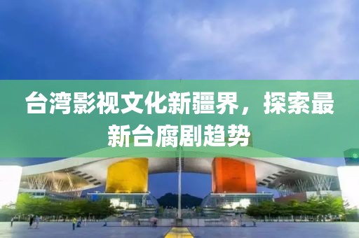 台湾影视文化新疆界，探索最新台腐剧趋势