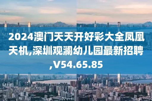 2024澳门天天开好彩大全凤凰天机,深圳观澜幼儿园最新招聘,V54.65.85