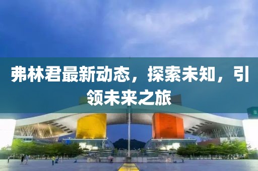 弗林君最新动态，探索未知，引领未来之旅