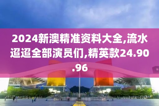2024新澳精准资料大全,流水迢迢全部演员们,精英款24.90.96