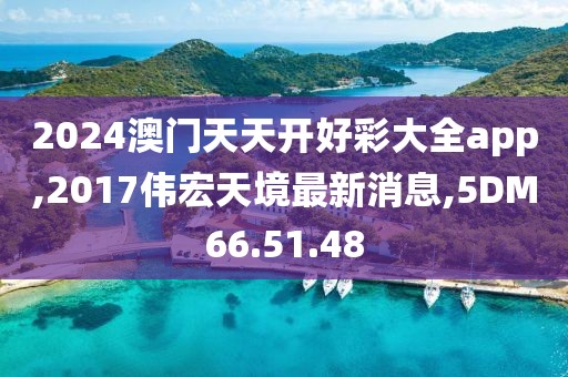 2024澳门天天开好彩大全app,2017伟宏天境最新消息,5DM66.51.48