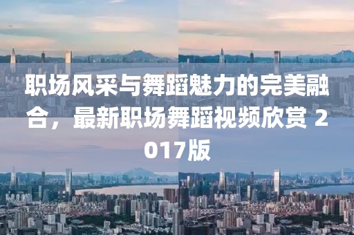 职场风采与舞蹈魅力的完美融合，最新职场舞蹈视频欣赏 2017版