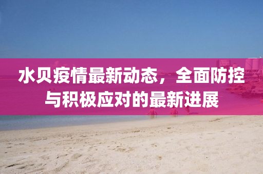 水贝疫情最新动态，全面防控与积极应对的最新进展