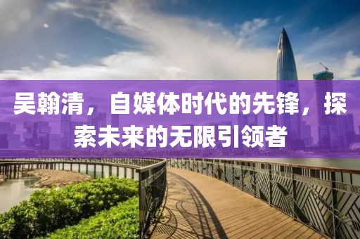 吴翰清，自媒体时代的先锋，探索未来的无限引领者