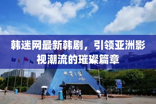 韩迷网最新韩剧，引领亚洲影视潮流的璀璨篇章
