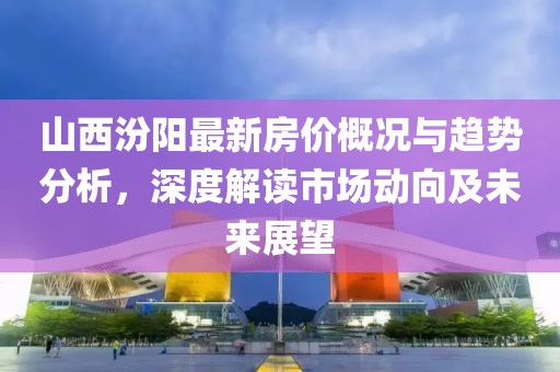 山西汾阳最新房价概况与趋势分析，深度解读市场动向及未来展望