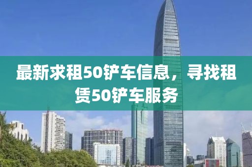 最新求租50铲车信息，寻找租赁50铲车服务