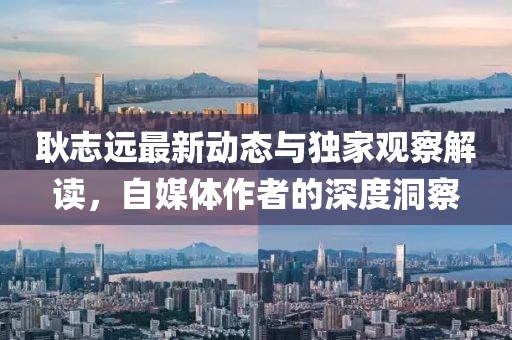 耿志远最新动态与独家观察解读，自媒体作者的深度洞察