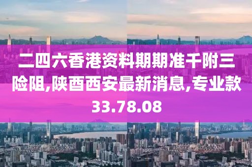 二四六香港资料期期准千附三险阻,陕酉西安最新消息,专业款33.78.08