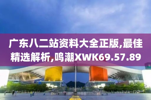 广东八二站资料大全正版,最佳精选解析,鸣潮XWK69.57.89