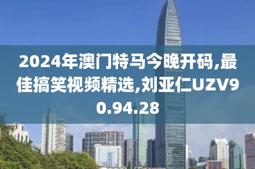 2024年澳门特马今晚开码,最佳搞笑视频精选,刘亚仁UZV90.94.28