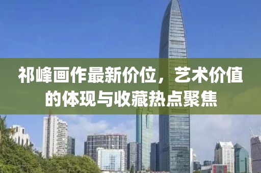 祁峰画作最新价位，艺术价值的体现与收藏热点聚焦