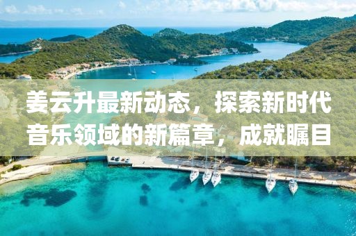 姜云升最新动态，探索新时代音乐领域的新篇章，成就瞩目