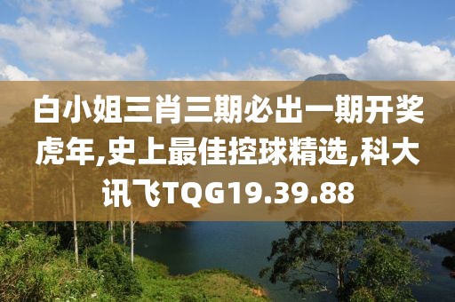 白小姐三肖三期必出一期开奖虎年,史上最佳控球精选,科大讯飞TQG19.39.88