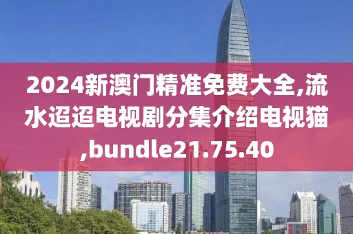 2024新澳门精准免费大全,流水迢迢电视剧分集介绍电视猫,bundle21.75.40