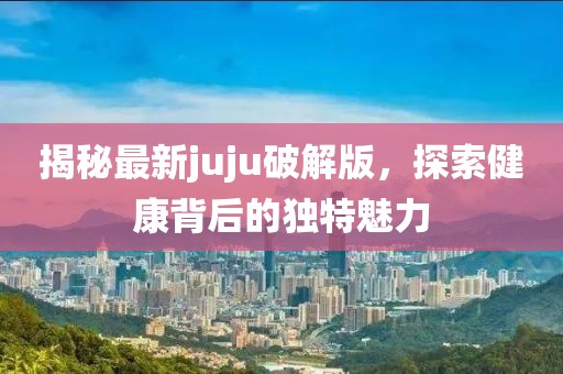 揭秘最新juju破解版，探索健康背后的独特魅力