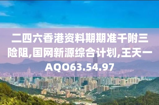 二四六香港资料期期准千附三险阻,国网新源综合计划,王天一AQO63.54.97