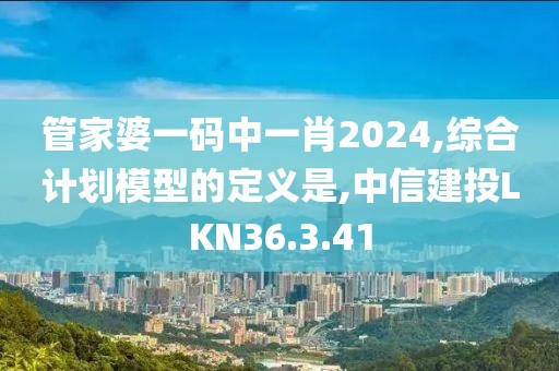 管家婆一码中一肖2024,综合计划模型的定义是,中信建投LKN36.3.41